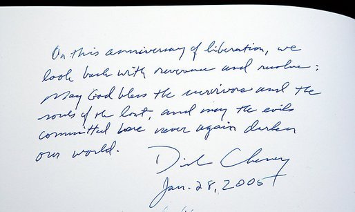 Upon signing the memorial book at the conclusion of his visit to the Auschwitz-1 Nazi concentration camp, near Krakow, Poland,Vice President Dick Cheney writes: "On this anniversary of liberation, we look back with reverence and resolve: May God bless the survivors and the souls of the lost, and may the evils committed here never again darken our world." Vice President Cheney was there to take part in ceremonies commemorating the 60th Anniversary of the liberation of the Auschwitz camps. 