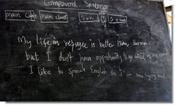 The English lesson on the chalkboard in a grammar class visited by Mrs. Laura Bush in Mae La Refugee Camp tells the story of the Burmese refugees and uses three lines to discuss compound sentence construction. It says " My life in refugee is better than Burma but I don't have opportunity to go outside of my camp. I like to speak English so I am now trying hard.” The Aug. 7, 2008 visit to the camp in Mae Sot, Thailand, highlighted the fact that it has been 20 years since the crackdown in Burma that sent many people fleeing the dire conditions. Many residents have been born in one of the nine camps along the border or have lived most of their lives there. White House photo by Shealah Craighead